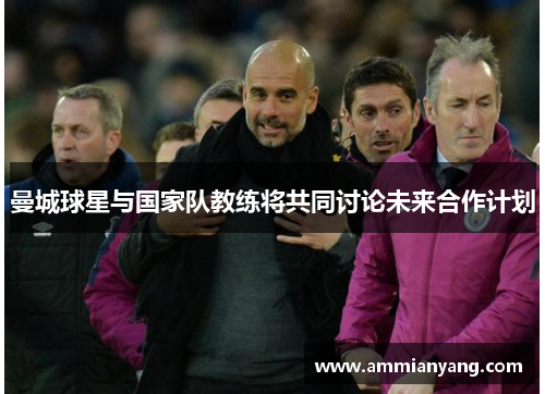 曼城球星与国家队教练将共同讨论未来合作计划